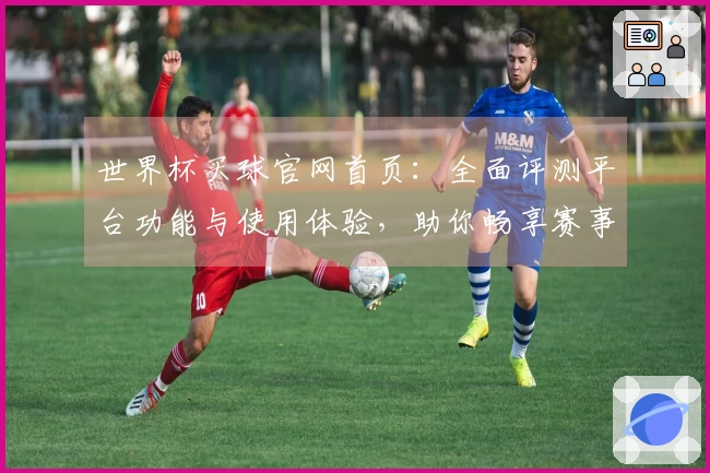 世界杯买球官网首页：全面评测平台功能与使用体验，助你畅享赛事激情