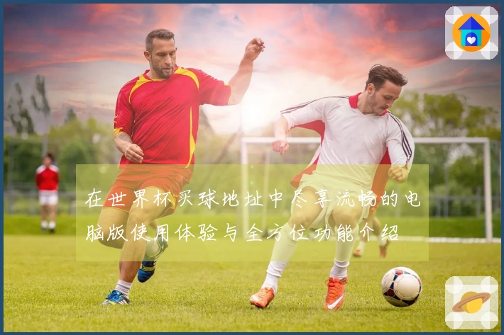 在世界杯买球地址中尽享流畅的电脑版使用体验与全方位功能介绍