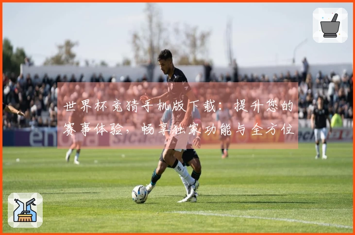 世界杯竞猜手机版下载：提升您的赛事体验，畅享独家功能与全方位服务